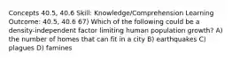 Concepts 40.5, 40.6 Skill: Knowledge/Comprehension Learning Outcome: 40.5, 40.6 67) Which of the following could be a density-independent factor limiting human population growth? A) the number of homes that can fit in a city B) earthquakes C) plagues D) famines