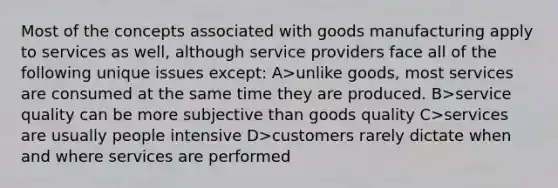 Most of the concepts associated with goods manufacturing apply to services as well, although service providers face all of the following unique issues except: A>unlike goods, most services are consumed at the same time they are produced. B>service quality can be more subjective than goods quality C>services are usually people intensive D>customers rarely dictate when and where services are performed