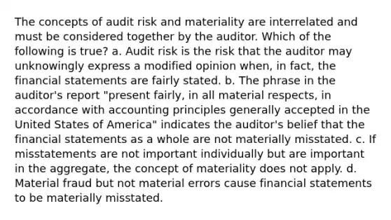 The concepts of audit risk and materiality are interrelated and must be considered together by the auditor. Which of the following is true? a. Audit risk is the risk that the auditor may unknowingly express a modified opinion when, in fact, the financial statements are fairly stated. b. The phrase in the auditor's report "present fairly, in all material respects, in accordance with accounting principles generally accepted in the United States of America" indicates the auditor's belief that the financial statements as a whole are not materially misstated. c. If misstatements are not important individually but are important in the aggregate, the concept of materiality does not apply. d. Material fraud but not material errors cause financial statements to be materially misstated.