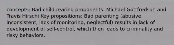 concepts: Bad child-rearing proponents: Michael Gottfredson and Travis Hirschi Key propositions: Bad parenting (abusive, inconsistent, lack of monitoring, neglectful) results in lack of development of self-control, which then leads to criminality and risky behaviors.