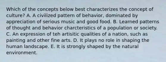 Which of the concepts below best characterizes the concept of culture? A. A civilized pattern of behavior, dominated by appreciation of serious music and good food. B. Learned patterns of thought and behavior charcteristics of a population or society. C. An expression of teh artisitic qualities of a nation, such as painting and other fine arts. D. It plays no role in shaping the human landscape. E. It is strongly shaped by the natural environment.