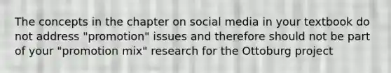 The concepts in the chapter on social media in your textbook do not address "promotion" issues and therefore should not be part of your "promotion mix" research for the Ottoburg project