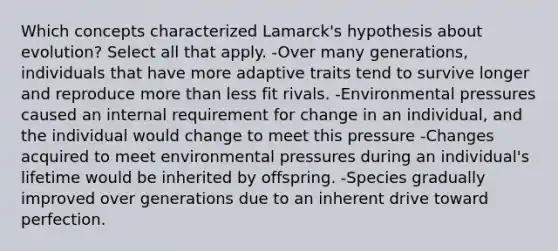 Which concepts characterized Lamarck's hypothesis about evolution? Select all that apply. -Over many generations, individuals that have more adaptive traits tend to survive longer and reproduce more than less fit rivals. -Environmental pressures caused an internal requirement for change in an individual, and the individual would change to meet this pressure -Changes acquired to meet environmental pressures during an individual's lifetime would be inherited by offspring. -Species gradually improved over generations due to an inherent drive toward perfection.