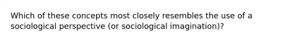 Which of these concepts most closely resembles the use of a sociological perspective (or sociological imagination)?