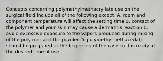 Concepts concerning polymethylmethacry late use on the surgical field include all of the following except: A. room and component temperature will affect the setting time B. contact of the polymer and your skin may cause a dermatitis reaction C. avoid excessive exposure to the vapors produced during mixing of the poly mer and the powder D. polymethylrnethacrylate should be pre pared at the beginning of the case so it is ready at the desired time of use