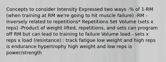 Concepts to consider Intensity Expressed two ways -% of 1-RM (when training at RM we're going to hit muscle failure) -RM -Inversely related to repetitions* Repetitions Set Volume (sets x reps) -Product of weight lifted, repetitions, and sets can program off RM but can lead to training to failure Volume load - sets x reps x load (resistance) : track fatigue low weight and high reps is endurance hypertrophy high weight and low reps is power/strength