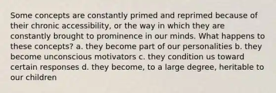 Some concepts are constantly primed and reprimed because of their chronic accessibility, or the way in which they are constantly brought to prominence in our minds. What happens to these concepts? a. they become part of our personalities b. they become unconscious motivators c. they condition us toward certain responses d. they become, to a large degree, heritable to our children