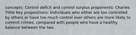 concepts: Control deficit and control surplus proponents: Charles Tittle Key propositions: Individuals who either are too controlled by others or have too much control over others are more likely to commit crimes, compared with people who have a healthy balance between the two.