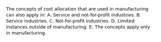 The concepts of cost allocation that are used in manufacturing can also apply in: A. Service and not-for-profit industries. B. Service industries. C. Not-for-profit industries. D. Limited instances outside of manufacturing. E. The concepts apply only in manufacturing.