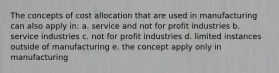 The concepts of cost allocation that are used in manufacturing can also apply in: a. service and not for profit industries b. service industries c. not for profit industries d. limited instances outside of manufacturing e. the concept apply only in manufacturing