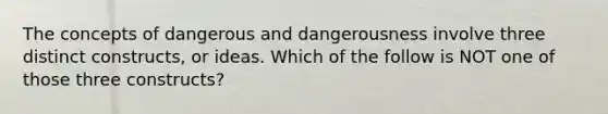 The concepts of dangerous and dangerousness involve three distinct constructs, or ideas. Which of the follow is NOT one of those three constructs?