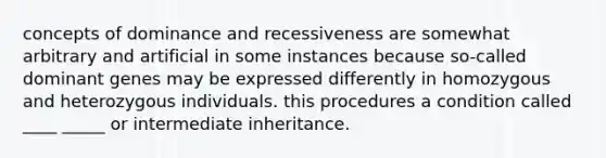 concepts of dominance and recessiveness are somewhat arbitrary and artificial in some instances because so-called dominant genes may be expressed differently in homozygous and heterozygous individuals. this procedures a condition called ____ _____ or intermediate inheritance.