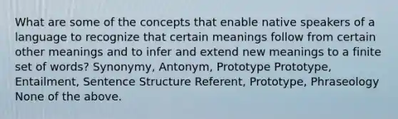 What are some of the concepts that enable native speakers of a language to recognize that certain meanings follow from certain other meanings and to infer and extend new meanings to a finite set of words? Synonymy, Antonym, Prototype Prototype, Entailment, Sentence Structure Referent, Prototype, Phraseology None of the above.