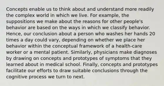 Concepts enable us to think about and understand more readily the complex world in which we live. For example, the suppositions we make about the reasons for other people's behavior are based on the ways in which we classify behavior. Hence, our conclusion about a person who washes her hands 20 times a day could vary, depending on whether we place her behavior within the conceptual framework of a health-care worker or a mental patient. Similarly, physicians make diagnoses by drawing on concepts and prototypes of symptoms that they learned about in medical school. Finally, concepts and prototypes facilitate our efforts to draw suitable conclusions through the cognitive process we turn to next.