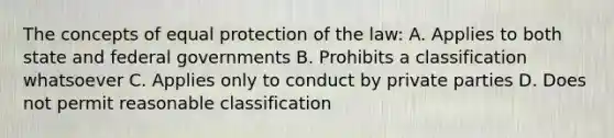 The concepts of equal protection of the law: A. Applies to both state and federal governments B. Prohibits a classification whatsoever C. Applies only to conduct by private parties D. Does not permit reasonable classification