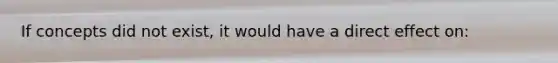 If concepts did not exist, it would have a direct effect on: