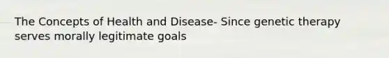 The Concepts of Health and Disease- Since genetic therapy serves morally legitimate goals