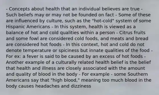 - Concepts about health that an individual believes are true - Such beliefs may or may not be founded on fact - Some of these are influenced by culture, such as the "hot-cold" system of some Hispanic Americans - In this system, health is viewed as a balance of hot and cold qualities within a person - Citrus fruits and some fowl are considered cold foods, and meats and bread are considered hot foods - In this context, hot and cold do not denote temperature or spiciness but innate qualities of the food - For ex: a fever is said to be caused by an excess of hot foods - Another example of a culturally related health belief is the belief that health and illness are closely associated with the amount and quality of blood in the body - For example - some Southern Americans say that "high blood," meaning too much blood in the body causes headaches and dizziness