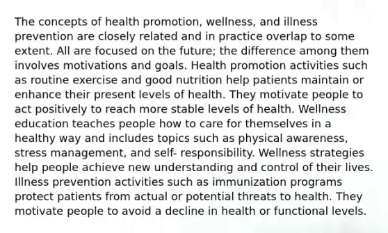 The concepts of health promotion, wellness, and illness prevention are closely related and in practice overlap to some extent. All are focused on the future; the difference among them involves motivations and goals. Health promotion activities such as routine exercise and good nutrition help patients maintain or enhance their present levels of health. They motivate people to act positively to reach more stable levels of health. Wellness education teaches people how to care for themselves in a healthy way and includes topics such as physical awareness, stress management, and self- responsibility. Wellness strategies help people achieve new understanding and control of their lives. Illness prevention activities such as immunization programs protect patients from actual or potential threats to health. They motivate people to avoid a decline in health or functional levels.