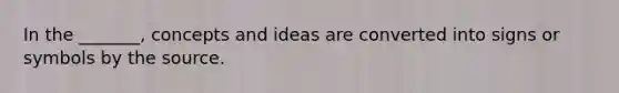 In the _______, concepts and ideas are converted into signs or symbols by the source.