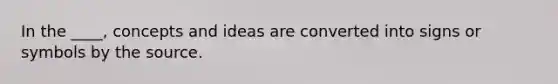 In the ____, concepts and ideas are converted into signs or symbols by the source.