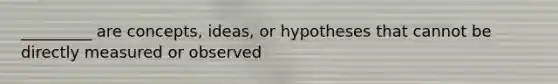 _________ are concepts, ideas, or hypotheses that cannot be directly measured or observed