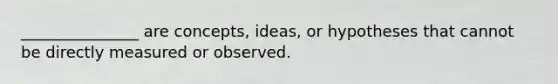 _______________ are concepts, ideas, or hypotheses that cannot be directly measured or observed.