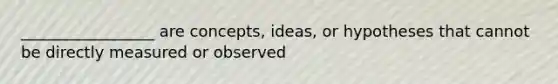 _________________ are concepts, ideas, or hypotheses that cannot be directly measured or observed