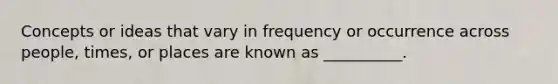 Concepts or ideas that vary in frequency or occurrence across people, times, or places are known as __________.