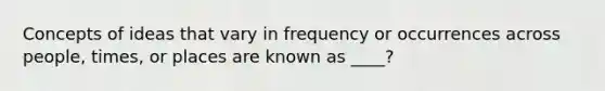 Concepts of ideas that vary in frequency or occurrences across people, times, or places are known as ____?