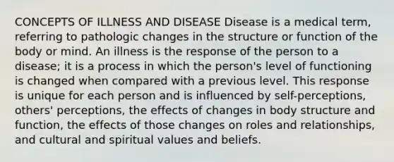 CONCEPTS OF ILLNESS AND DISEASE Disease is a medical term, referring to pathologic changes in the structure or function of the body or mind. An illness is the response of the person to a disease; it is a process in which the person's level of functioning is changed when compared with a previous level. This response is unique for each person and is influenced by self-perceptions, others' perceptions, the effects of changes in body structure and function, the effects of those changes on roles and relationships, and cultural and spiritual values and beliefs.