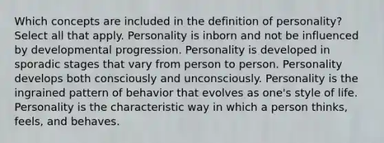 Which concepts are included in the definition of personality? Select all that apply. Personality is inborn and not be influenced by developmental progression. Personality is developed in sporadic stages that vary from person to person. Personality develops both consciously and unconsciously. Personality is the ingrained pattern of behavior that evolves as one's style of life. Personality is the characteristic way in which a person thinks, feels, and behaves.