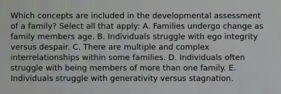 Which concepts are included in the developmental assessment of a family? Select all that apply: A. Families undergo change as family members age. B. Individuals struggle with ego integrity versus despair. C. There are multiple and complex interrelationships within some families. D. Individuals often struggle with being members of more than one family. E. Individuals struggle with generativity versus stagnation.