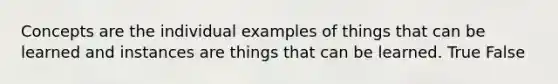 Concepts are the individual examples of things that can be learned and instances are things that can be learned. True False