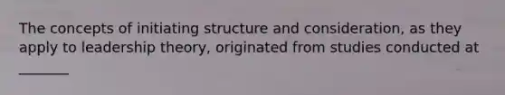 The concepts of initiating structure and consideration, as they apply to leadership theory, originated from studies conducted at _______