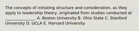 The concepts of initiating structure and​ consideration, as they apply to leadership​ theory, originated from studies conducted at​ _______________. A. Boston University B. Ohio State C. Stanford University D. UCLA E. Harvard University