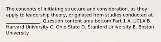 The concepts of initiating structure and​ consideration, as they apply to leadership​ theory, originated from studies conducted at​ _______________. Question content area bottom Part 1 A. UCLA B. Harvard University C. Ohio State D. Stanford University E. Boston University