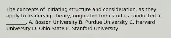 The concepts of initiating structure and​ consideration, as they apply to leadership​ theory, originated from studies conducted at​ ________. A. Boston University B. Purdue University C. Harvard University D. Ohio State E. Stanford University