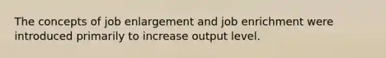 The concepts of job enlargement and job enrichment were introduced primarily to increase​ output level.