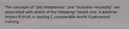 The concepts of "job relatedness" and "business necessity" are associated with which of the following? Select one: A.adverse impact B.truth in testing C.comparable worth D.personnel training