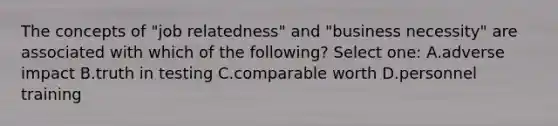 The concepts of "job relatedness" and "business necessity" are associated with which of the following? Select one: A.adverse impact B.truth in testing C.comparable worth D.personnel training