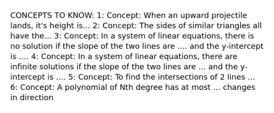 CONCEPTS TO KNOW: 1: Concept: When an upward projectile lands, it's height is... 2: Concept: The sides of similar triangles all have the... 3: Concept: In a system of linear equations, there is no solution if the slope of the two lines are .... and the y-intercept is .... 4: Concept: In a system of linear equations, there are infinite solutions if the slope of the two lines are ... and the y-intercept is .... 5: Concept: To find the intersections of 2 lines ... 6: Concept: A polynomial of Nth degree has at most ... changes in direction