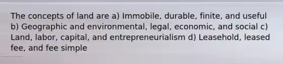 The concepts of land are a) Immobile, durable, finite, and useful b) Geographic and environmental, legal, economic, and social c) Land, labor, capital, and entrepreneurialism d) Leasehold, leased fee, and fee simple