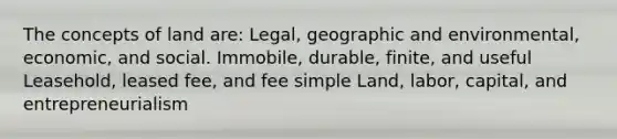 The concepts of land are: Legal, geographic and environmental, economic, and social. Immobile, durable, finite, and useful Leasehold, leased fee, and fee simple Land, labor, capital, and entrepreneurialism