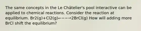 The same concepts in the Le Châtelier's pool interactive can be applied to chemical reactions. Consider the reaction at equilibrium. Br2(g)+Cl2(g)↽−−⇀2BrCl(g) How will adding more BrCl shift the equilibrium?