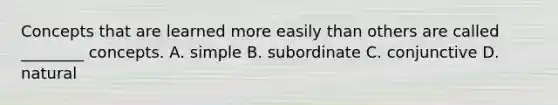 Concepts that are learned more easily than others are called ________ concepts. A. simple B. subordinate C. conjunctive D. natural