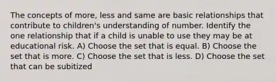 The concepts of more, less and same are basic relationships that contribute to children's understanding of number. Identify the one relationship that if a child is unable to use they may be at educational risk. A) Choose the set that is equal. B) Choose the set that is more. C) Choose the set that is less. D) Choose the set that can be subitized