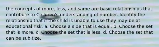 the concepts of more, less, and same are basic relationships that contribute to Children's understanding of number. Identify the relationship that if the child is unable to use they may be at educational risk. a. Choose a side that is equal. b. Choose the set that is more. c. Choose the set that is less. d. Choose the set that can be subitize.