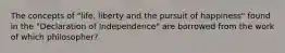 The concepts of "life, liberty and the pursuit of happiness" found in the "Declaration of Independence" are borrowed from the work of which philosopher?