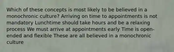 Which of these concepts is most likely to be believed in a monochronic culture? Arriving on time to appointments is not mandatory Lunchtime should take hours and be a relaxing process We must arrive at appointments early Time is open-ended and flexible These are all believed in a monochronic culture